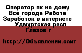 Оператор пк на дому - Все города Работа » Заработок в интернете   . Удмуртская респ.,Глазов г.